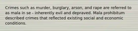 Crimes such as murder, burglary, arson, and rape are referred to as mala in se - inherently evil and depraved. Mala prohibitum described crimes that reflected existing social and economic conditions.