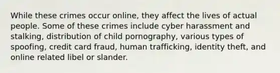 While these crimes occur online, they affect the lives of actual people. Some of these crimes include cyber harassment and stalking, distribution of child pornography, various types of spoofing, credit card fraud, human trafficking, identity theft, and online related libel or slander.