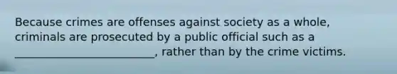 Because crimes are offenses against society as a whole, criminals are prosecuted by a public official such as a _________________________, rather than by the crime victims.