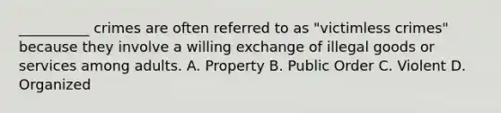 ​__________ crimes are often referred to as "victimless crimes" because they involve a willing exchange of illegal goods or services among adults. A. Property B. Public Order C. Violent D. Organized