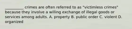 __________ crimes are often referred to as "victimless crimes" because they involve a willing exchange of illegal goods or services among adults. A. property B. public order C. violent D. organized