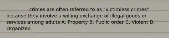 _________ crimes are often referred to as "victimless crimes" because they involve a willing exchange of illegal goods or services among adults A. Property B. Public order C. Violent D. Organized