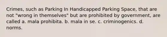 Crimes, such as Parking In Handicapped Parking Space, that are not "wrong in themselves" but are prohibited by government, are called a. mala prohibita. b. mala in se. c. criminogenics. d. norms.