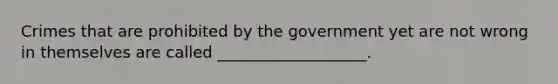 Crimes that are prohibited by the government yet are not wrong in themselves are called ___________________.