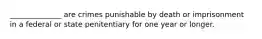 ______________ are crimes punishable by death or imprisonment in a federal or state penitentiary for one year or longer.
