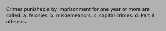 Crimes punishable by imprisonment for one year or more are called: a. felonies. b. misdemeanors. c. capital crimes. d. Part II offenses.