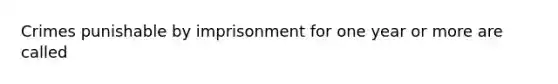 Crimes punishable by imprisonment for one year or more are called