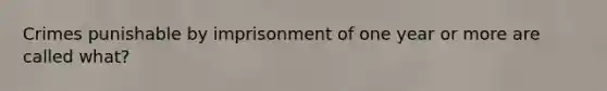 Crimes punishable by imprisonment of one year or more are called what?