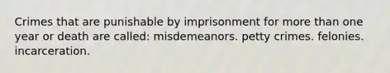 Crimes that are punishable by imprisonment for more than one year or death are called: misdemeanors. petty crimes. felonies. incarceration.