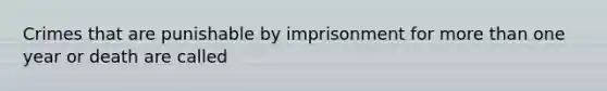 Crimes that are punishable by imprisonment for more than one year or death are called