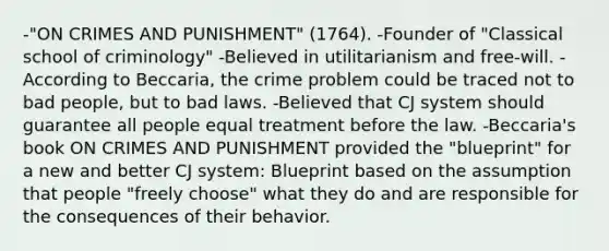 -"ON CRIMES AND PUNISHMENT" (1764). -Founder of "Classical school of criminology" -Believed in utilitarianism and free-will. -According to Beccaria, the crime problem could be traced not to bad people, but to bad laws. -Believed that CJ system should guarantee all people equal treatment before the law. -Beccaria's book ON CRIMES AND PUNISHMENT provided the "blueprint" for a new and better CJ system: Blueprint based on the assumption that people "freely choose" what they do and are responsible for the consequences of their behavior.