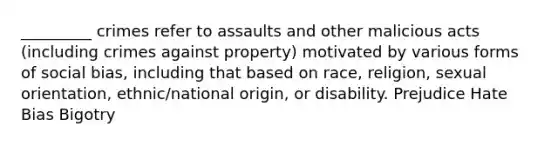 _________ crimes refer to assaults and other malicious acts (including crimes against property) motivated by various forms of social bias, including that based on race, religion, sexual orientation, ethnic/national origin, or disability. Prejudice Hate Bias Bigotry