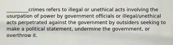 _________crimes refers to illegal or unethical acts involving the usurpation of power by government officials or illegal/unethical acts perpetrated against the government by outsiders seeking to make a political statement, undermine the government, or overthrow it.