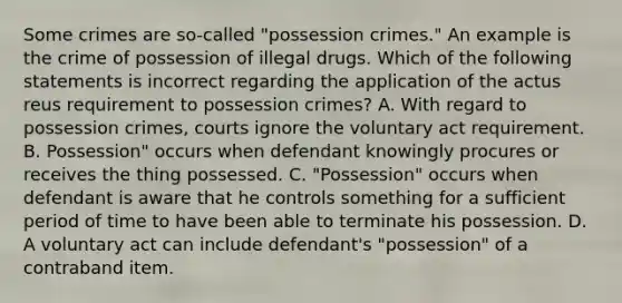 Some crimes are so-called "possession crimes." An example is the crime of possession of illegal drugs. Which of the following statements is incorrect regarding the application of the actus reus requirement to possession crimes? A. With regard to possession crimes, courts ignore the voluntary act requirement. B. Possession" occurs when defendant knowingly procures or receives the thing possessed. C. "Possession" occurs when defendant is aware that he controls something for a sufficient period of time to have been able to terminate his possession. D. A voluntary act can include defendant's "possession" of a contraband item.