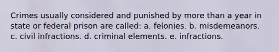 Crimes usually considered and punished by more than a year in state or federal prison are called: a. felonies. b. misdemeanors. c. civil infractions. d. criminal elements. e. infractions.