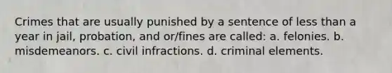 Crimes that are usually punished by a sentence of less than a year in jail, probation, and or/fines are called: a. felonies. b. misdemeanors. c. civil infractions. d. criminal elements.