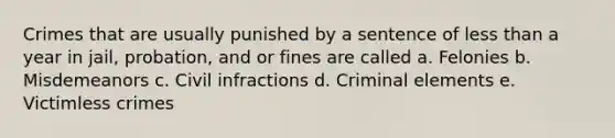 Crimes that are usually punished by a sentence of less than a year in jail, probation, and or fines are called a. Felonies b. Misdemeanors c. Civil infractions d. Criminal elements e. Victimless crimes