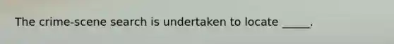 The crime-scene search is undertaken to locate _____.