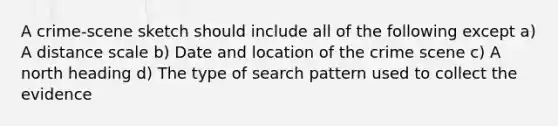 A crime-scene sketch should include all of the following except a) A distance scale b) Date and location of the crime scene c) A north heading d) The type of search pattern used to collect the evidence