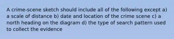 A crime-scene sketch should include all of the following except a) a scale of distance b) date and location of the crime scene c) a north heading on the diagram d) the type of search pattern used to collect the evidence