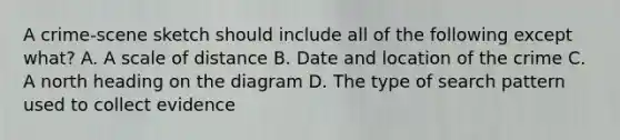 A crime-scene sketch should include all of the following except what? A. A scale of distance B. Date and location of the crime C. A north heading on the diagram D. The type of search pattern used to collect evidence