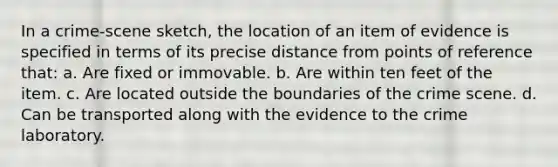 In a crime-scene sketch, the location of an item of evidence is specified in terms of its precise distance from points of reference that: a. Are fixed or immovable. b. Are within ten feet of the item. c. Are located outside the boundaries of the crime scene. d. Can be transported along with the evidence to the crime laboratory.