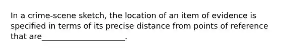 In a crime-scene sketch, the location of an item of evidence is specified in terms of its precise distance from points of reference that are_____________________.