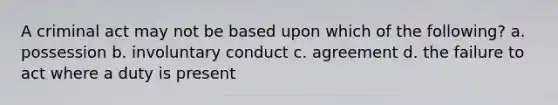 A criminal act may not be based upon which of the following? a. possession b. involuntary conduct c. agreement d. the failure to act where a duty is present