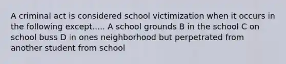 A criminal act is considered school victimization when it occurs in the following except..... A school grounds B in the school C on school buss D in ones neighborhood but perpetrated from another student from school