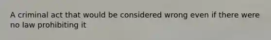 A criminal act that would be considered wrong even if there were no law prohibiting it
