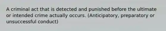 A criminal act that is detected and punished before the ultimate or intended crime actually occurs. (Anticipatory, preparatory or unsuccessful conduct)