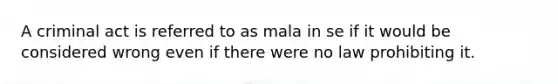 A criminal act is referred to as mala in se if it would be considered wrong even if there were no law prohibiting it.