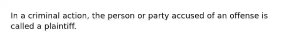 In a criminal action, the person or party accused of an offense is called a plaintiff.