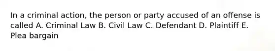 In a criminal action, the person or party accused of an offense is called A. Criminal Law B. Civil Law C. Defendant D. Plaintiff E. Plea bargain