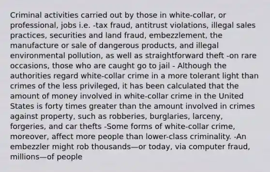 Criminal activities carried out by those in white-collar, or professional, jobs i.e. -tax fraud, antitrust violations, illegal sales practices, securities and land fraud, embezzlement, the manufacture or sale of dangerous products, and illegal environmental pollution, as well as straightforward theft -on rare occasions, those who are caught go to jail - Although the authorities regard white-collar crime in a more tolerant light than crimes of the less privileged, it has been calculated that the amount of money involved in white-collar crime in the United States is forty times <a href='https://www.questionai.com/knowledge/ktgHnBD4o3-greater-than' class='anchor-knowledge'>greater than</a> the amount involved in <a href='https://www.questionai.com/knowledge/ks10ozCpDo-crimes-against-property' class='anchor-knowledge'>crimes against property</a>, such as robberies, burglaries, larceny, forgeries, and car thefts -Some forms of white-collar crime, moreover, affect more people than lower-class criminality. -An embezzler might rob thousands—or today, via computer fraud, millions—of people