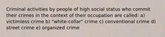 Criminal activities by people of high social status who commit their crimes in the context of their occupation are called: a) victimless crime b) "white-collar" crime c) conventional crime d) street crime e) organized crime