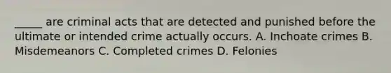 _____ are criminal acts that are detected and punished before the ultimate or intended crime actually occurs. A. Inchoate crimes B. Misdemeanors C. Completed crimes D. Felonies