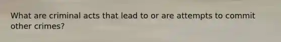 What are criminal acts that lead to or are attempts to commit other crimes?