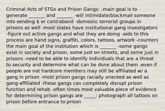 Criminal Acts of STGs and Prison Gangs: -main goal is to generate _______ and _______ -will intimidate/blackmail someone into sending  or contraband -domestic terrorist groups in prisons as well -most states have institutional gang investigators -figure out active gangs and what they are doing -aids to this process are hand signs, graffiti, colors, tattoos, artwork -counters the main goal of the institution which is _______ -some gangs exist in society and prison, some just on streets, and some just in prisons -need to be able to identify individuals that are a threat to security and determine what can be done about them -even if people are not hardcore members may still be affiliated w/ a gang in prison -most prison gangs racially oriented as well as gang-affiliated -these gangs can completely disrupt prison function and rehab -often times most valuable piece of evidence for determining prison gangs are _____: photograph all tattoos on prison before entrance to prison