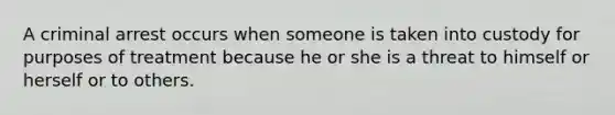 A criminal arrest occurs when someone is taken into custody for purposes of treatment because he or she is a threat to himself or herself or to others.