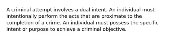 A criminal attempt involves a dual intent. An individual must intentionally perform the acts that are proximate to the completion of a crime. An individual must possess the specific intent or purpose to achieve a criminal objective.