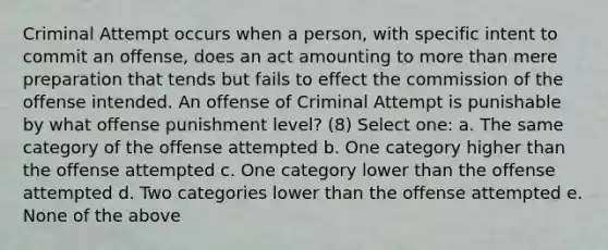 Criminal Attempt occurs when a person, with specific intent to commit an offense, does an act amounting to more than mere preparation that tends but fails to effect the commission of the offense intended. An offense of Criminal Attempt is punishable by what offense punishment level? (8) Select one: a. The same category of the offense attempted b. One category higher than the offense attempted c. One category lower than the offense attempted d. Two categories lower than the offense attempted e. None of the above