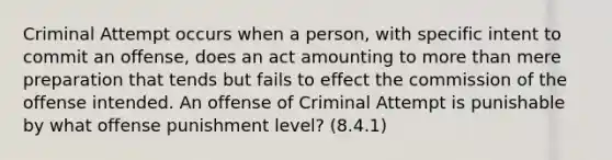 Criminal Attempt occurs when a person, with specific intent to commit an offense, does an act amounting to more than mere preparation that tends but fails to effect the commission of the offense intended. An offense of Criminal Attempt is punishable by what offense punishment level? (8.4.1)