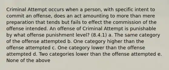 Criminal Attempt occurs when a person, with specific intent to commit an offense, does an act amounting to more than mere preparation that tends but fails to effect the commission of the offense intended. An offense of Criminal Attempt is punishable by what offense punishment level? (8.4.1) a. The same category of the offense attempted b. One category higher than the offense attempted c. One category lower than the offense attempted d. Two categories lower than the offense attempted e. None of the above