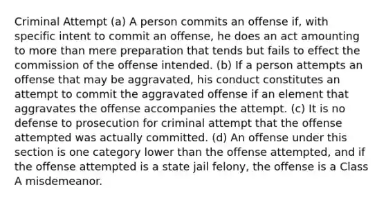 Criminal Attempt (a) A person commits an offense if, with specific intent to commit an offense, he does an act amounting to more than mere preparation that tends but fails to effect the commission of the offense intended. (b) If a person attempts an offense that may be aggravated, his conduct constitutes an attempt to commit the aggravated offense if an element that aggravates the offense accompanies the attempt. (c) It is no defense to prosecution for criminal attempt that the offense attempted was actually committed. (d) An offense under this section is one category lower than the offense attempted, and if the offense attempted is a state jail felony, the offense is a Class A misdemeanor.