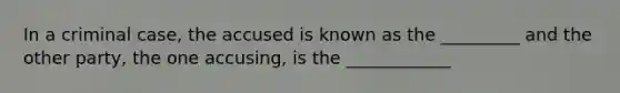 In a criminal case, the accused is known as the _________ and the other party, the one accusing, is the ____________