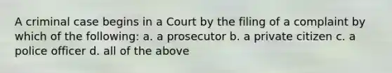 A criminal case begins in a Court by the filing of a complaint by which of the following: a. a prosecutor b. a private citizen c. a police officer d. all of the above