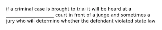 if a criminal case is brought to trial it will be heard at a _____________________ court in front of a judge and sometimes a jury who will determine whether the defendant violated state law