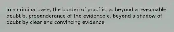 in a criminal case, the burden of proof is: a. beyond a reasonable doubt b. preponderance of the evidence c. beyond a shadow of doubt by clear and convincing evidence