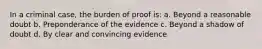 In a criminal case, the burden of proof is: a. Beyond a reasonable doubt b. Preponderance of the evidence c. Beyond a shadow of doubt d. By clear and convincing evidence